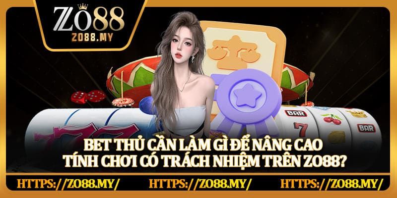 Bet thủ cần làm gì để nâng cao tính chơi có trách nhiệm trên Zo88?